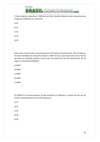 50
7) Duas máquinas empacotam 1 000 balas por hora. Quantas máquinas serão necessárias para
empacotar 5 000 balas em meia hora?
a) 10
b) 12
c) 15
d) 16
e) 20
8) Ao cavar um buraco para uma piscina que tem 25 metros de comprimento, 10m de largura e
3m de profundidade, foi necessário remover 1 200m3
de terra. Que volume de terra do mesmo
tipo deve ser removido quando se quiser cavar uma piscina de 12m de comprimento, 6m de
largura e 2,5m de profundidade?
a) 250m3
b) 288m3
c) 300m3
d) 320m3
e) 350m3
9) (UFMG) Se 16 homens gastam 10 dias montando 32 máquinas, o número de dias que 20
homens necessitarão para montar 60 máquinas é
a) 13
b) 15
c) 16
d) 18
e) 20
 