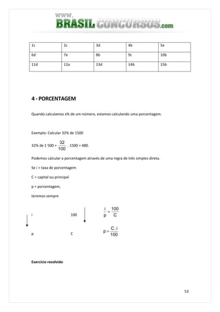 53
1c 2c 3d 4b 5e
6d 7e 8b 9c 10b
11d 12a 13d 14b 15b
4 - PORCENTAGEM
Quando calculamos x% de um número, estamos calculando uma porcentagem.
Exemplo: Calcular 32% de 1500
32% de 1 500 =
100
32
. 1500 = 480.
Podemos calcular a porcentagem através de uma regra de três simples direta.
Se i = taxa de porcentagem
C = capital ou principal
p = porcentagem,
teremos sempre
i 100
p C
Exercício resolvido
100
i.C
p
C
100
p
i
=
=
 