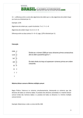3
11 – a diferença entre a soma dos algarismos de ordem par e a dos algarismos de ordem ímpar
ou é zero ou é divisível por 11.
Exemplo: 1276
Algarismos de ordem par, a partir da direita: 7 e 1. 7 + 1 = 8
Algarismos de ordem ímpar: 6 e 2. 6 + 2 = 8
Diferença entre as duas somas: 8 – 8 = 0. Logo, 1276 é divisível por 11.
Fatoração
2268 2
1134 2
567 3
189 3
63 3
21 3
7 7
1
Máximo divisor comum e Mínimo múltiplo comum
Regra Prática: Fatora-se os números simultaneamente, destacando os números que são
divisores de todos os números dados. O produto dos divisores assinalados é o máximo divisor
comum (mdc) dos números dados e o produto de todos os divisores é o mínimo múltiplo
comum (mmc)
Exemplo: Determinar o mdc e o mmc de 40 e 420.
Divide-se o número 2268 por seus divisores primos consecutivos
até se obter quociente igual a 1.
Do lado direito do traço só aparecem números primos em ordem
crescente.
 