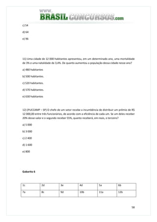 58
c) 54
d) 64
e) 96
11) Uma cidade de 12 000 habitantes apresentou, em um determinado ano, uma mortalidade
de 3% e uma natalidade de 3,4%. De quanto aumentou a população dessa cidade nesse ano?
a) 480 habitantes
b) 500 habitantes.
c) 520 habitantes.
d) 570 habitantes.
e) 630 habitantes
12) (PUCCAMP – SP) O chefe de um setor recebe a incumbência de distribuir um prêmio de R$
12 000,00 entre três funcionários, de acordo com a eficiência de cada um. Se um deles receber
20% desse valor e o segundo receber 55%, quanto receberá, em reais, o terceiro?
a) 5 000
b) 3 000
c) 2 400
d) 1 600
e) 800
Gabarito 6
1c 2d 3e 4d 5a 6b
7a 8c 9d 10b 11a 12b
 