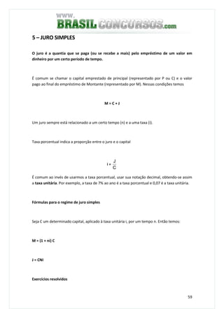 59
5 – JURO SIMPLES
O juro é a quantia que se paga (ou se recebe a mais) pelo empréstimo de um valor em
dinheiro por um certo período de tempo.
É comum se chamar o capital emprestado de principal (representado por P ou C) e o valor
pago ao final do empréstimo de Montante (representado por M). Nessas condições temos
M = C + J
Um juro sempre está relacionado a um certo tempo (n) e a uma taxa (i).
Taxa porcentual indica a proporção entre o juro e o capital
i =
C
J
É comum ao invés de usarmos a taxa porcentual, usar sua notação decimal, obtendo-se assim
a taxa unitária. Por exemplo, a taxa de 7% ao ano é a taxa porcentual e 0,07 é a taxa unitária.
Fórmulas para o regime de juro simples
Seja C um determinado capital, aplicado à taxa unitária i, por um tempo n. Então temos:
M = (1 + ni) C
J = CNI
Exercícios resolvidos
 