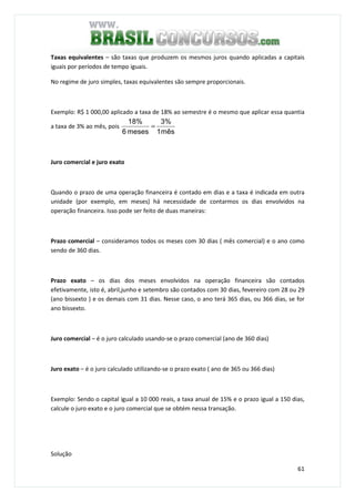 61
Taxas equivalentes – são taxas que produzem os mesmos juros quando aplicadas a capitais
iguais por períodos de tempo iguais.
No regime de juro simples, taxas equivalentes são sempre proporcionais.
Exemplo: R$ 1 000,00 aplicado a taxa de 18% ao semestre é o mesmo que aplicar essa quantia
a taxa de 3% ao mês, pois
mês1
3%
meses6
%18
=
Juro comercial e juro exato
Quando o prazo de uma operação financeira é contado em dias e a taxa é indicada em outra
unidade (por exemplo, em meses) há necessidade de contarmos os dias envolvidos na
operação financeira. Isso pode ser feito de duas maneiras:
Prazo comercial – consideramos todos os meses com 30 dias ( mês comercial) e o ano como
sendo de 360 dias.
Prazo exato – os dias dos meses envolvidos na operação financeira são contados
efetivamente, isto é, abril,junho e setembro são contados com 30 dias, fevereiro com 28 ou 29
(ano bissexto ) e os demais com 31 dias. Nesse caso, o ano terá 365 dias, ou 366 dias, se for
ano bissexto.
Juro comercial – é o juro calculado usando-se o prazo comercial (ano de 360 dias)
Juro exato – é o juro calculado utilizando-se o prazo exato ( ano de 365 ou 366 dias)
Exemplo: Sendo o capital igual a 10 000 reais, a taxa anual de 15% e o prazo igual a 150 dias,
calcule o juro exato e o juro comercial que se obtém nessa transação.
Solução
 
