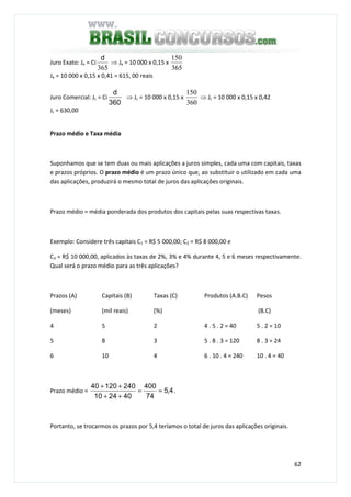 62
Juro Exato: Je = Ci
365
d
⇒ Je = 10 000 x 0,15 x
365
150
Je = 10 000 x 0,15 x 0,41 = 615, 00 reais
Juro Comercial: Jc = Ci
360
d
⇒ Jc = 10 000 x 0,15 x
360
150
⇒ Jc = 10 000 x 0,15 x 0,42
Jc = 630,00
Prazo médio e Taxa média
Suponhamos que se tem duas ou mais aplicações a juros simples, cada uma com capitais, taxas
e prazos próprios. O prazo médio é um prazo único que, ao substituir o utilizado em cada uma
das aplicações, produzirá o mesmo total de juros das aplicações originais.
Prazo médio = média ponderada dos produtos dos capitais pelas suas respectivas taxas.
Exemplo: Considere três capitais C1 = R$ 5 000,00; C2 = R$ 8 000,00 e
C3 = R$ 10 000,00, aplicados às taxas de 2%, 3% e 4% durante 4, 5 e 6 meses respectivamente.
Qual será o prazo médio para as três aplicações?
Prazos (A)
(meses)
Capitais (B)
(mil reais)
Taxas (C)
(%)
Produtos (A.B.C) Pesos
(B.C)
4 5 2 4 . 5 . 2 = 40 5 . 2 = 10
5 8 3 5 . 8 . 3 = 120 8 . 3 = 24
6 10 4 6 . 10 . 4 = 240 10 . 4 = 40
Prazo médio = 4,5
74
400
402410
24012040
≈=
++
++
.
Portanto, se trocarmos os prazos por 5,4 teríamos o total de juros das aplicações originais.
 