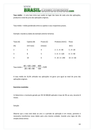 63
Taxa média – é uma taxa única que usada no lugar das taxas de cada uma das aplicações,
produzirá o total de juros das aplicações originais.
Taxa média = média ponderada entre os capitais e seus respectivos prazos.
Exemplo: Usando os dados do exemplo anterior teríamos
Taxas (A)
(%)
Capitais (B)
(mil reais)
Prazos (C)
(meses)
Produtos (A.B.C) Pesos
(B.C)
2 5 4 2 . 5 . 4 = 40 5 . 4 = 20
3 8 5 3 . 8 . 5 = 120 8 . 5 = 40
4 10 6 4 . 10 . 6 = 240 10 . 6 = 60
Taxa média = 33,3
120
400
604020
24012040
==
++
++
A taxa média de 33,3% utilizada nas aplicações irá gerar juro igual ao total de juros das
aplicações originais.
Exercícios resolvidos
1) Determine o montante gerado por R$ 50 000,00 aplicado à taxa de 9% ao ano, durante 8
meses.
Solução
Observe que a taxa está dada ao ano e o período da aplicação é em meses, portanto é
necessário transformar esses dados para uma mesma unidade. Usando uma regra de três
simples direta temos:
 