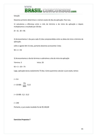 65
Solução
Devemos primeiro determinar o número exato de dias da aplicação. Para isso,
1) calculamos a diferença entre o mês do término e do início da aplicação e depois
multiplicamos o resultado por 30 dias
(9 – 6) . 30 = 90.
2) Acrescentamos 1 dia para cada 31 dias compreendidos entre as datas de início e término da
aplicação.
Julho e agosto têm 31 dias, portanto devemos acrescentar 2 dias
90 + 2 = 92
3) Acrescentamos o dia do término e subtraímos o dia do início da aplicação
Término: 3 Início: 20
92 + 3 – 20 = 73
Logo, aplicação durou exatamente 73 dias. Como queremos calcular o juro exato, temos:
J = Cni
J = 10 000 .
365
73
. 0,12
J = 10 000 . 0,2 . 0,12
J = 240
Portanto, o juro exato recebido foi de R$ 240,00
Exercícios Propostos 7
 