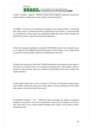 66
1) (CEB – Contador – Superior – IDR/94) O capital de R$ 9 000,00 foi aplicado à taxa de juro
simples de 36% a.a. Após quatro meses, qual foi o valor do montante?
2) (TTN/89 – 2º G) Uma certa importância foi aplicada a juros simples de 48% a.a , durante 60
dias. Findo o prazo, o montante apurado foi reaplicado por mais 120 dias, a uma taxa de 60%
a.a, mantendo-se o mesmo regime de capitalização. Admitindo-se que o último montante foi
de R$ 207,36, qual foi o capital inicial da primeira operação?
3) Calcular a taxa que foi aplicada a um capital de R$ 4 000,00, durante 3 anos, sabendo-se que
se um capital de R$ 10 000,00 fosse aplicado durante o mesmo tempo, a juros simples de 5%
a.a, durante o mesmo período, renderia mais R$ 600,00 que o primeiro.
4) Obtive uma renda (juros) total de R$ 1 290,00 proveniente das aplicações de dois capitais a
juros de 65 a.a, durante 4 meses. Se eu aplicasse a diferença entre os dois capitais a 12% a.a,
durante o mesmo período, obteria um rendimento de R$ 540,00. quais eram os valores dos
capitais aplicados?
5) Dois capitais estão entre si como 2 está para 3. Para que, em períodos de tempos iguais,
sejam obtidos rendimentos iguais para os dois capitais, a taxa de aplicação do menor deles
deve superar a do maior em quantos por cento?
6) (Atendente Judiciário – TRT – ES/90) Uma pessoa emprega seu capital nas seguintes
condições: a terça parte a 155 ao ano, a quinta parte a 185 ao ano e o restante a 21% ao ano.
Qual a taxa única, a que a mesma poderia empregar todo o capital, a fim de obter o mesmo
rendimento anual?
 