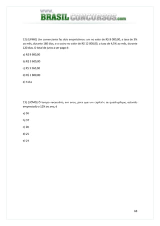 68
12) (UFMG) Um comerciante faz dois empréstimos: um no valor de R$ 8 000,00, a taxa de 3%
ao mês, durante 180 dias, e o outro no valor de R$ 12 000,00, a taxa de 4,5% ao mês, durante
120 dias. O total de juros a ser pago é:
a) R$ 9 900,00
b) R$ 3 600,00
c) R$ 3 360,00
d) R$ 1 800,00
e) n d a
13) (UCMG) O tempo necessário, em anos, para que um capital c se quadruplique, estando
emprestado a 12% ao ano, é
a) 36
b) 32
c) 28
d) 25
e) 24
 