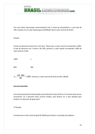 74
Um certo título, descontado comercialmente com 2 meses de antecedência, a uma taxa de
10%, resultou em um valor líquido igual a R$ 960,00. Qual o valor nominal do título?
Solução
Temos um desconto comercial ou “por fora”. Nesse caso, o valor nominal corresponde a 100%.
A taxa de desconto nos 2 meses é de 20%, portanto, o valor líquido corresponde a 80% do
valor nominal. Então
100% x
80% 960
1200
80
960.100
x == . Portanto, o valor nominal do título era R$ 1 200,00
Exercício Resolvido
Uma nota promissória foi descontada comercialmente à taxa de 5% a.m 15 meses antes do seu
vencimento. Se o desconto fosse racional simples, qual deveria ser a taxa adotada para
produzir um desconto de igual valor?
1ª Solução
Consideremos o valor nominal igual R$ 100,00 para facilitar a resolução do problema.
 