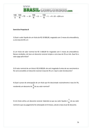 76
15
R
100
-
5
100
= → 20 -
R
100
= 15 →
R
100
= 5 → R = 20 →20% a.m
Exercícios Propostos 8
1) Qual o valor líquido de um título de R$ 10 000,00, resgatado com 2 meses de antecedência,
a uma taxa de 6% a.m
2) um título de valor nominal de R$ 5 600,00 foi resgatado com 5 meses de antecedência.
Nessas condições, ele teve um desconto racional simples a uma taxa de 2% ao mês. Qual foi o
valor pago pelo título?
3) O valor nominal de um título é R$ 8 000,00. ele será resgatado 6 antes de seu vencimento e
lhe será concedido um desconto racional à taxa de 3% a.m. Qual o valor do desconto?
4) Qual o prazo de antecipação de um título que foi descontado racionalmente à taxa de 5%,
recebendo um desconto de
5
2
de seu valor nominal?
5) Um título sofreu um desconto racional. Sabendo-se que seu valor líquido é
5
1
de seu valor
nominal e que seu pagamento foi antecipado em 8 meses, calcule a taxa anual de desconto.
 