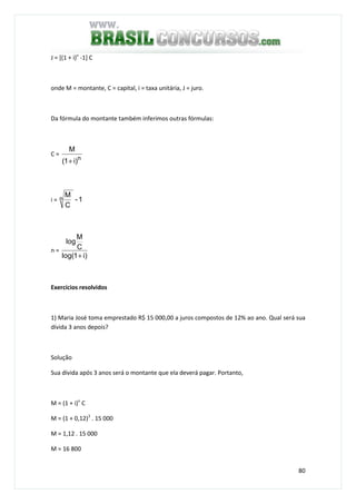 80
J = [(1 + i)n
-1] C
onde M = montante, C = capital, i = taxa unitária, J = juro.
Da fórmula do montante também inferimos outras fórmulas:
C =
n
)i1(
M
+
i = 1-
C
Mn
n =
)i1log(
C
M
log
+
Exercícios resolvidos
1) Maria José toma emprestado R$ 15 000,00 a juros compostos de 12% ao ano. Qual será sua
dívida 3 anos depois?
Solução
Sua dívida após 3 anos será o montante que ela deverá pagar. Portanto,
M = (1 + i)n
C
M = (1 + 0,12)3
. 15 000
M = 1,12 . 15 000
M = 16 800
 
