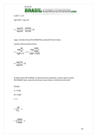 83
(1,03)n
= 1,19
log (1,03)n
= log 1,19
n = 6
0128,0
0755,0
03,1log
19,1log
≅=
Logo, o templo em que R$ 1200,00 ficou aplicado foi de 6 meses.
Usando a fórmula direta temos
n =
)i1log(
)
C
M
log(
+
→ n =
)03,01log(
)
1200
1428
log(
+
n= 6
03,1log
19,1log
=
4) João investiu R$ 4 500,00, no sistema de juro composto, e retirou após 3 meses,
R$ 6 000,00. Qual a taxa mensal de juros que rendeu o investimento de João?
Solução
C = 4 500
M = 6 000
n = 3
i = 1-
C
Mn
i = 1
4500
60003 −
 