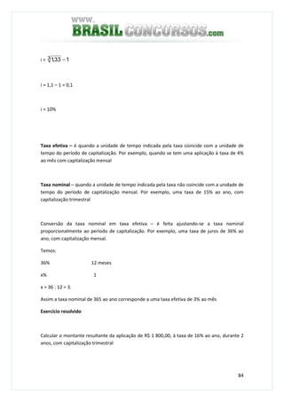 84
i = 133,13 −
i = 1,1 – 1 = 0,1
i = 10%
Taxa efetiva – é quando a unidade de tempo indicada pela taxa coincide com a unidade de
tempo do período de capitalização. Por exemplo, quando se tem uma aplicação à taxa de 4%
ao mês com capitalização mensal
Taxa nominal – quando a unidade de tempo indicada pela taxa não coincide com a unidade de
tempo do período de capitalização mensal. Por exemplo, uma taxa de 15% ao ano, com
capitalização trimestral
Conversão da taxa nominal em taxa efetiva – é feita ajustando-se a taxa nominal
proporcionalmente ao período de capitalização. Por exemplo, uma taxa de juros de 36% ao
ano, com capitalização mensal.
Temos:
36% 12 meses
x% 1
x = 36 : 12 = 3.
Assim a taxa nominal de 365 ao ano corresponde a uma taxa efetiva de 3% ao mês
Exercício resolvido
Calcular o montante resultante da aplicação de R$ 1 800,00, à taxa de 16% ao ano, durante 2
anos, com capitalização trimestral
 