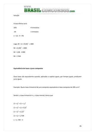 85
Solução
A taxa efetiva será:
16% 4 trimestres
x% 1 trimestre
x = 16 : 4 = 4%
Logo, M = (1 + 0,04)2
. 1 800
M = (1,04)2
. 1 800
M = 1,08 . 1 800
M = 1 944
Equivalência de taxas a juros compostos
Duas taxas são equivalentes quando, aplicadas a capitais iguais, por tempos iguais, produzem
juros iguais.
Exemplo: Qual a taxa trimestral de juro composto equivalente à taxa composta de 20% a.m?
Sendo it a taxa trimestral e im a taxa mensal, temos que
(1 + it)1
= (1 + im)3
(1 + it)1
= (1 + 0,2)3
(1 + it)1
= (1,2)3
(1 + it) = 1,728i
it = 1, 728 – 1
 