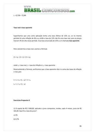 86
it = 0,728 = 72,8%
Taxa real e taxa aparente
Suponhamos que uma certa aplicação tenha uma taxa efetiva de 12% a.a. se no mesmo
período há uma inflação de 4% a.a, então a taxa de 12% não foi uma taxa real, pois os preços
tiveram 4% de alta nesse período. Essa taxa anunciada de 12% a.a é chamada taxa aparente.
Para calcularmos a taxa real, usamos a fórmula
(1 + iR) . (1 + iI) = (1 + iA),
onde iR = taxa real, iI = taxa da inflação e iA = taxa aparente.
Desenvolvendo a fórmula, verificamos que a taxa aparente não é a soma das taxas da inflação
e real, pois
1 + iI + iR + (iI . iR) = 1 + iA
IA = iI + iR + (iI . iR)
Exercícios Propostos 9
1) O capital de R$ 2 000,00, aplicado a juros compostos, rendeu, após 4 meses, juros de R$
165,00. Qual foi a taxa de juros?
a) 2%
b) 4,7%
 