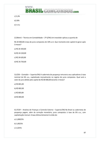 87
c) 5,3%
d) 20%
e) n d a
2) (Metrô – Técnico em Contabilidade – 2º G/94) Um investidor aplicou a quantia de
R$ 20 000,00 à taxa de juros compostos de 10% a.m. Que montante este capital irá gerar após
3 meses?
a) R$ 26 420,00
b) R$ 26 520,00
c) R$ 26 620,00
d) R$ 26 720,00
3) (CEB – Contador – Superior/94) A caderneta de poupança remunera seus aplicadores à taxa
nominal de 6% a.a., capitalizada mensalmente no regime de juros compostos. Qual será o
valor do juro obtido pelo capital de R$ 80 000,00 durante 2 meses?
a) R$ 801,00
b) R$ 802,00
c) R$ 803,00
d) R$ 804,00
4) (TCDF – Analista de Finanças e Controle Externo – Superior/94) No Brasil as cadernetas de
poupança pagam, além da correção monetária, juros compostos à taxa de 6% a.a., com
capitalização mensal. A taxa efetiva bimestral é então de:
a) 1,00025%
b) 1,0025%
c) 1,025%
 