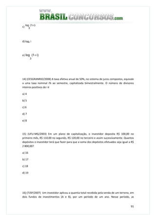 91
c)
i)(1log
3
+
d) log3 i
e) )i1(log
3
+
14) (CESGRANRIO/2008) A taxa efetiva anual de 50%, no sistema de juros compostos, equivale
a uma taxa nominal i% ao semestre, capitalizada bimestralmente. O número de divisores
inteiros positivos de i é
a) 4
b) 5
c) 6
d) 7
e) 8
15) (UFU-MG/2003) Em um plano de capitalização, o investidor deposita R$ 100,00 no
primeiro mês, R$ 110,00 no segundo, R$ 120,00 no terceiro e assim sucessivamente. Quantos
depósitos o investidor terá que fazer para que a soma dos depósitos efetuados seja igual a R$
2 800,00?
a) 16
b) 17
c) 18
d) 19
16) (TJSP/2007) Um investidor aplicou a quantia total recebida pela venda de um terreno, em
dois fundos de investimentos (A e B), por um período de um ano. Nesse período, as
 