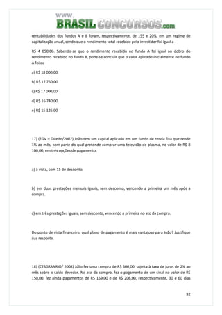 92
rentabilidades dos fundos A e B foram, respectivamente, de 155 e 20%, em um regime de
capitalização anual, sendo que o rendimento total recebido pelo investidor foi igual a
R$ 4 050,00. Sabendo-se que o rendimento recebido no fundo A foi igual ao dobro do
rendimento recebido no fundo B, pode-se concluir que o valor aplicado inicialmente no fundo
A foi de
a) R$ 18 000,00
b) R$ 17 750,00
c) R$ 17 000,00
d) R$ 16 740,00
e) R$ 15 125,00
17) (FGV – Direito/2007) João tem um capital aplicado em um fundo de renda fixa que rende
1% ao mês, com parte do qual pretende comprar uma televisão de plasma, no valor de R$ 8
100,00, em três opções de pagamento:
a) à vista, com 15 de desconto;
b) em duas prestações mensais iguais, sem desconto, vencendo a primeira um mês após a
compra.
c) em três prestações iguais, sem desconto, vencendo a primeira no ato da compra.
Do ponto de vista financeiro, qual plano de pagamento é mais vantajoso para João? Justifique
sua resposta.
18) (CESGRANRIO/ 2008) Júlio fez uma compra de R$ 600,00, sujeita à taxa de juros de 2% ao
mês sobre o saldo devedor. No ato da compra, fez o pagamento de um sinal no valor de R$
150,00. fez ainda pagamentos de R$ 159,00 e de R$ 206,00, respectivamente, 30 e 60 dias
 