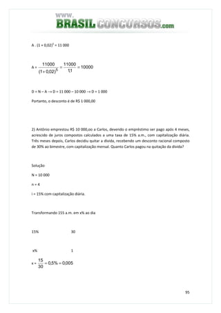 95
A . (1 + 0,02)5
= 11 000
A = 10000
1,1
11000
)02,01(
11000
5
==
+
D = N – A → D = 11 000 – 10 000 → D = 1 000
Portanto, o desconto é de R$ 1 000,00
2) Antônio emprestou R$ 10 000,oo a Carlos, devendo o empréstimo ser pago após 4 meses,
acrescido de juros compostos calculados a uma taxa de 15% a.m., com capitalização diária.
Três meses depois, Carlos decidiu quitar a dívida, recebendo um desconto racional composto
de 30% ao bimestre, com capitalização mensal. Quanto Carlos pagou na quitação da dívida?
Solução
N = 10 000
n = 4
i = 15% com capitalização diária.
Transformando 155 a.m. em x% ao dia
15% 30
x% 1
x = 005,0%5,0
30
15
==
 