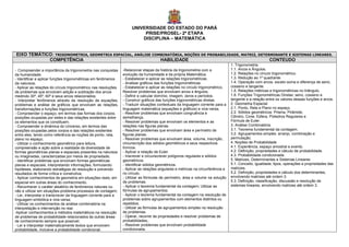 UNIVERSIDADE DO ESTADO DO PARÁ
                                                                           PRISE/PROSEL- 2ª ETAPA
                                                                          DISCIPLINA – MATEMÁTICA


EIXO TEMÁTICO: TRIGONOMETRIA, GEOMETRIA ESPACIAL, ANÁLISE COMBINATÓRIA, NOÇÕES DE PROBABILIDADE, MATRIZ, DETERMINANTE E SISTEMAS LINEARES.
            COMPETÊNCIA                                      HABILIDADE                                       CONTEUDO
                                                                                                                                  1. Trigonometria
- Compreender a importância da trigonometria nas conquistas      -Relacionar etapas da história da trigonometria com a            1.1. Arcos e Ângulos.
da humanidade;                                                   evolução da humanidade e da própria Matemática.                  1.2. Relações no círculo trigonométrico.
- Identificar e aplicar funções trigonométricas em fenômenos     - Estabelecer e aplicar as relações trigonométricas.             1.3. Redução ao 1º quadrante.
da natureza;                                                     - Analisar gráficos das funções trigonométricas.                 1.4. Operação com arcos, exceto soma e diferença de seno,
- Aplicar as relações do círculo trigonométrico nas resoluções   - Estabelecer e aplicar as relações no círculo trigonométrico,   cosseno e tangente.
de problemas que envolvam adição e subtração dos arcos           Resolver problemas que envolvam arcos e ângulos.                 1.5. Relações métricas e trigonométricas no triângulo.
medindo 30º, 45º, 60º e seus arcos relacionados;                 - Definir e calcular domínio, imagem, zeros e períodos.          1.6. Funções Trigonométricas Diretas: seno, cosseno e
- Interpretar fenômenos através da resolução de equações,        - Construir gráficos das funções trigonométricas diretas.        tangente e a relação entre os valores dessas funções e arcos.
problemas e análise de gráficos que envolvam as relações,        - Traduzir situações contextuais da linguagem corrente para a    2. Geometria Espacial
transformações e funções trigonométricas.                        linguagem matemática (equações e gráficos) e vice-versa.         2.1. Ponto, Reta e Plano no espaço.
- Compreender o espaço, em termos das formas dos corpos,         - Resolver problemas que envolvam congruência e                  2.2. Sólidos geométricos: Prisma, Pirâmide,
posições ocupadas por estes e das relações existentes entre      semelhança.                                                      Cilindro, Cone, Esfera, Poliedros Regulares e
os elementos que os constituem;                                  - Resolver problemas que envolvam os elementos e as              Fórmula de Euler.
- Compreender a dinâmica do Universo, em termos das              relações nas figuras planas.                                     3. Análise Combinatória.
posições ocupadas pelos corpos e das relações existentes         - Resolver problemas que envolvam área e perímetro de            3.1. Teorema fundamental da contagem.
entre eles, tendo como referência as noções de ponto, reta,      figuras planas.                                                  3.2. Agrupamentos simples: arranjo, combinação e
plano no espaço;                                                 - Resolver problemas que envolvam área, volume, inscrição,       permutação.
- Utilizar o conhecimento geométrico para leitura,               circunscrição dos sólidos geométricos e seus respectivos         4. Noções de Probabilidade
compreensão e ação sobre a realidade da diversidade de           troncos.                                                         4.1. Experiência, espaço amostral e evento.
formas geométricas planas e espaciais presentes na natureza      - Aplicar a relação de Euler.                                    4.2. Definição, propriedades e cálculo de probabilidade.
ou imaginadas, caracterizadas por meios de propriedade;          - Inscrever e circunscrever polígonos regulares e sólidos        4.3. Probabilidade condicionada.
- Identificar problemas que envolvam formas geométricas          geométricos.                                                     5. Matrizes, Determinantes e Sistemas Lineares
planas e espaciais, interpretando informações, formulando        - Identificar sólidos geométricos.                               5.1. Conceito, igualdade, tipos, operações e propriedades das
hipóteses, elaborando estratégias de resolução e prevendo        - Aplicar as relações angulares e métricas na circunferência e   matrizes.
resultados de forma crítica e construtiva;                       no círculo.                                                      5.2. Definição, propriedades e cálculo dos determinantes,
- Aplicar conhecimentos de geometria em situações reais, em      - Utilizar as fórmulas de perímetro, área e volume na solução    envolvendo matrizes até ordem 3.
especial em outras áreas do conhecimento.                        de problemas.                                                    5.3. Definição, classificação, discussão e resolução de
- Reconhecer o caráter aleatório de fenômenos naturais ou        - Aplicar o teorema fundamental da contagem; Utilizar as         sistemas lineares, envolvendo matrizes até ordem 3.
não e utilizar em situações-problema processos de contagem;      fórmulas de agrupamentos;
- Ler, interpretar e transcrever da linguagem corrente para a    - Aplicar o teorema fundamental da contagem na resolução de
linguagem simbólica e vice-versa;                                problemas sobre agrupamentos com elementos distintos ou
- Utilizar os conhecimentos de análise combinatória na           repetidos;
interpretação e intervenção no real.                             - Utilizar as fórmulas de agrupamentos simples na resolução
-Aplicar conhecimentos e métodos matemáticos na resolução        de problemas.
de problemas de probabilidade relacionados às outras áreas       - Operar, recorrer às propriedades e resolver problemas de
de conhecimento sempre que possível;                             probabilidades;.
- Ler e interpretar matematicamente textos que envolvem          - Resolver problemas que envolvam probabilidade
probabilidade, inclusive a probabilidade condicional;            condicionada.
 