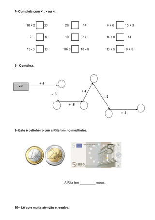 7- Completa com < ; > ou =.



       10 + 2         20          28          14               6+6        15 + 3


          7           17          19          17               14 + 0         14


        13 - 3        10         10+8       18 - 8             10 + 5     8+5




8- Completa.




                 +4
  20
                                             +4
                           - 3
                                                           -2

                                    + 5

                                                                        + 2



9- Este é o dinheiro que a Rita tem no mealheiro.




                                 A Rita tem _________ euros.




10-- Lê com muita atenção e resolve.
 