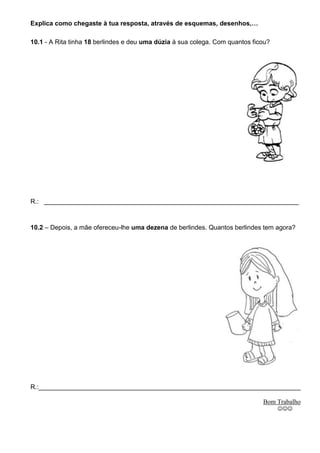 Explica como chegaste à tua resposta, através de esquemas, desenhos,…

10.1 - A Rita tinha 18 berlindes e deu uma dúzia à sua colega. Com quantos ficou?




R.: _______________________________________________________________________



10.2 – Depois, a mãe ofereceu-lhe uma dezena de berlindes. Quantos berlindes tem agora?




R.:_________________________________________________________________________

                                                                              Bom Trabalho
                                                                                    
 