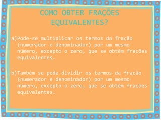 COMO OBTER FRAÇÕES
           EQUIVALENTES?
a)Pode-se multiplicar os termos da fração
  (numerador e denominador) por um mesmo
  número, excepto o zero, que se obtêm frações
  equivalentes.

b)Também se pode dividir os termos da fração
  (numerador e denominador) por um mesmo
  número, excepto o zero, que se obtêm frações
  equivalentes.
 