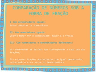 COMPARAÇÃO DE NÚMEROS SOB A
        FORMA DE FRAÇÃO
I- Com denominadores iguais:
Basta comparar os numeradores

II- Com numeradores iguais:
Quanto menor for o denominador, maior é a fração

III- Com numeradores e denominadores diferentes:

1º- determinar as dízimas que correspondem a cada uma das
frações;

2º- escrever frações equivalentes com igual denominador,
calculando o m.m.c entre os denominadores
 