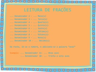 LEITURA DE FRAÇÕES
...   Denominador   2 - ... Meio(s)
...   Denominador   3 - ... Terço(s)
...   Denominador   4 - ... Quarto(s)
...   Denominador   5 - ... Quinto(s)
...   Denominador   6 - ... Sexto(s)
...   Denominador   7 - ... Sétimo(s)
...   Denominador   8 - ... Oitavo(s)
...   Denominador   9 - ... Nono(s)
...   Denominador   10 - ... Décimo(s)

De resto, lê-se o número, e adiciona-se a palavra “avos”

Exemplo: ... Denominador 11- ... Onze avos
         ... Denominador 38- ... Trinta e oito avos
 