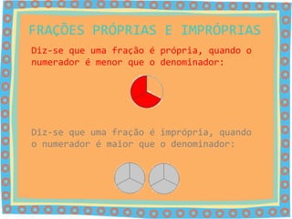 FRAÇÕES PRÓPRIAS E IMPRÓPRIAS
Diz-se que uma fração é própria, quando o
numerador é menor que o denominador:




Diz-se que uma fração é imprópria, quando
o numerador é maior que o denominador:
 