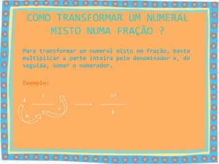 COMO TRANSFORMAR UM NUMERAL
        MISTO NUMA FRAÇÃO ?
Para transformar um numeral misto em fração, basta
multiplicar a parte inteira pelo denominador e, de
seguida, somar o numerador.

Exemplo:

      1                   37
4
           +
      9                   9
x
 
