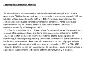 Sistemas de Numeracion Híbridos


 En estos sistemas se combina el principio aditivo con el multiplicativo. Si para
representar 500 los sistemas aditivos recurren a cinco representaciones de 100, los
híbridos utilizan la combinación del 5 y el 100. Pero siguen acumulando estas
combinaciones de signos para los números más complejos. Por lo tanto sigue
siendo innecesario un símbolo para el 0. Para representar el 703 se usa la
combinacion del 7 y el 100 seguida del 3.
 El orden en la escritura de las cifras es ahora fundamental para evitar confusiones,
se dan así los pasos para llegar al sistema posicional, ya que si los signos del 10,
100 etc se repiten siempre en los mismos lugares, pronto alguien piensa en
suprimirlos, dándolos por supuestos y se escriben sólo las cifras correspondientes a
las decenas, centenas etc. .Pero para ello es necesario un cero, algo que indique
que algún orden de magnitud está vacío y no se confundan el 307 con 370, 3070 ...
 Además del chino clásico han sido sistemas de este tipo el asirio, arameo, etíope y
algunos del subcontinente indio cómo el tamil, el malayalam y el cingalés.
 