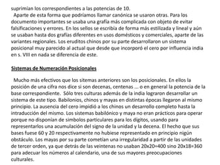 suprimían los correspondientes a las potencias de 10.
 Aparte de esta forma que podríamos llamar canónica se usaron otras. Para los
documento importantes se usaba una grafía más complicada con objeto de evitar
falsificaciones y errores. En los sellos se escribía de forma más estilizada y lineal y aún
se usaban hasta dos grafías diferentes en usos domésticos y comerciales, aparte de las
variantes regionales. Los eruditos chinos por su parte desarrollaron un sistema
posicional muy parecido al actual que desde que incorporó el cero por influencia india
en s. VIII en nada se diferencia de este.

Sistemas de Numeración Posicionales

 Mucho más efectivos que los sitemas anteriores son los posicionales. En ellos la
posición de una cifra nos dice si son decenas, centenas ... o en general la potencia de la
base correspondiente. Sólo tres culturas además de la india lograron desarrollar un
sistema de este tipo. Babilonios, chinos y mayas en distintas épocas llegaron al mismo
principio. La ausencia del cero impidió a los chinos un desarrollo completo hasta la
intraducción del mismo. Los sistemas babilónico y maya no eran prácticos para operar
porque no disponían de simbolos particulares para los dígitos, usando para
representarlos una acumulación del signo de la unidad y la decena. El hecho que sus
bases fuese 60 y 20 respectivamente no hubiese representado en principio nigún
obstáculo. Los mayas por su parte cometían una irregularidad a partir de las unidades
de tercer orden, ya que detrás de las veintenas no usaban 20x20=400 sino 20x18=360
para adecuar los números al calendario, una de sus mayores preocupaciones
culturales.
 