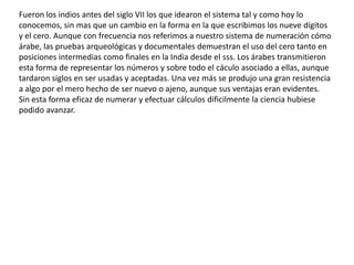 Fueron los indios antes del siglo VII los que idearon el sistema tal y como hoy lo
conocemos, sin mas que un cambio en la forma en la que escribimos los nueve dígitos
y el cero. Aunque con frecuencia nos referimos a nuestro sistema de numeración cómo
árabe, las pruebas arqueológicas y documentales demuestran el uso del cero tanto en
posiciones intermedias como finales en la India desde el sss. Los árabes transmitieron
esta forma de representar los números y sobre todo el cáculo asociado a ellas, aunque
tardaron siglos en ser usadas y aceptadas. Una vez más se produjo una gran resistencia
a algo por el mero hecho de ser nuevo o ajeno, aunque sus ventajas eran evidentes.
Sin esta forma eficaz de numerar y efectuar cálculos dificilmente la ciencia hubiese
podido avanzar.
 