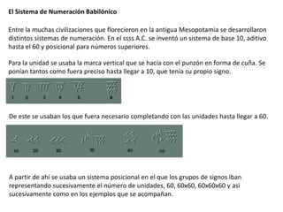 El Sistema de Numeración Babilónico

Entre la muchas civilizaciones que florecieron en la antigua Mesopotamia se desarrollaron
distintos sistemas de numeración. En el ssss A.C. se inventó un sistema de base 10, aditivo
hasta el 60 y posicional para números superiores.

Para la unidad se usaba la marca vertical que se hacía con el punzón en forma de cuña. Se
ponían tantos como fuera preciso hasta llegar a 10, que tenía su propio signo.




De este se usaban los que fuera necesario completando con las unidades hasta llegar a 60.




A partir de ahí se usaba un sistema posicional en el que los grupos de signos iban
representando sucesivamente el número de unidades, 60, 60x60, 60x60x60 y asi
sucesivamente como en los ejemplos que se acompañan.
 