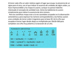 Al tener cada cifra un valor relativo según el lugar que ocupa, la presencia de un
signo para el cero, con el que indicar la ausencia de unidades de algún orden, se
hace imprescindible y los mayas lo usaron, aunque no parece haberles
interesado el concepto de cantidad nula. Cómo los babilonios lo usaron
simplemente para indicar la ausencia de otro número.
 Pero los científicos mayas eran a la vez sacerdotes ocupados en la observación
astronómica y para expresar los número correspondientes a las fechas usaron
unas unidades de tercer orden irregulares para la base 20. Así la cifra que
ocupaba el tercer lugar desde abajo se multiplicaba por 20x18=360 para
completar una cifra muy próxima a la duración de un año.
 