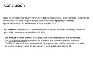 Conclusión

Todas las civilizaciones desarrollaron métodos para representar a los números - Sistemas de
Numeración. Los más antiguos que se conocen son los egipcios y sumerios.
Aproximadamente cerca de tres mil años antes de Cristo.

 Los romanos inventaron un sistema de numeración (los números romanos) que sirvió
 para el Occidente durante casi dos mil años.

  Los hindúes hicieron grandes y valiosos aportes en matemáticas a la humanidad.
  Los sacerdotes hindúesinventaron los números que nosotros usamos, llamados
  "arábigos", por ser los árabes quienes lo divulgaron. Los hindúes inventaron el valor
  de la cifra cero que ya era de uso común el los textos hindúes (siglo IX).
 