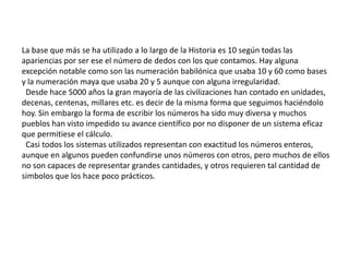 La base que más se ha utilizado a lo largo de la Historia es 10 según todas las
apariencias por ser ese el número de dedos con los que contamos. Hay alguna
excepción notable como son las numeración babilónica que usaba 10 y 60 como bases
y la numeración maya que usaba 20 y 5 aunque con alguna irregularidad.
 Desde hace 5000 años la gran mayoría de las civilizaciones han contado en unidades,
decenas, centenas, millares etc. es decir de la misma forma que seguimos haciéndolo
hoy. Sin embargo la forma de escribir los números ha sido muy diversa y muchos
pueblos han visto impedido su avance científico por no disponer de un sistema eficaz
que permitiese el cálculo.
 Casi todos los sistemas utilizados representan con exactitud los números enteros,
aunque en algunos pueden confundirse unos números con otros, pero muchos de ellos
no son capaces de representar grandes cantidades, y otros requieren tal cantidad de
simbolos que los hace poco prácticos.
 