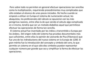 Pero sobre todo no permiten en general efectuar operaciones tan sencillas
como la multiplicación, requiriendo procedimientos muy complicados que
sólo estaban al alcance de unos pocos iniciados. De hecho cuando se
empezó a utilizar en Europa el sistema de numeración actual, los
abaquistas, los profesionales del cálculo se opusieron con las más
peregrinas razones, entre ellas la de que siendo el cálculo algo complicado
en sí mismo, tendría que ser un metodo diabólico aquel que permitiese
efectuar las operaciones de forma tan sencilla.
 El sistema actual fue inventado por los indios y transmitido a Europa por
los árabes;. Del origen indio del sistema hay pruebas documentales más
que suficientes, entre ellas la opinión de Leonardo de Pisa (Fibonacci) que
fue uno de los indroductores del nuevo sistema en la Europa de 1200. El
gran mérito fue la introducción del concepto y símbolo del cero, lo que
permite un sistema en el que sólo diez simbolos puedan representar
cualquier número por grande que sea y simplificar la forma de efectuar las
operaciones.
 