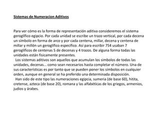 Sistemas de Numeracion Aditivos


Para ver cómo es la forma de representación aditiva consideremos el sistema
geroglífico egipcio. Por cada unidad se escribe un trazo vertical, por cada decena
un símbolo en forma de arco y por cada centena, millar, decena y centena de
millar y millón un geroglífico específico. Así para escribir 754 usaban 7
geroglíficos de centenas 5 de decenas y 4 trazos. De alguna forma todas las
unidades están fisicamente presentes.
 Los sistemas aditivos son aquellos que acumulan los simbolos de todas las
unidades, decenas... como sean necesarios hasta completar el número. Una de
sus características es por tanto que se pueden poner los símbolos en cualquier
orden, aunque en general se ha preferido una determinada disposición.
 Han sido de este tipo las numeraciones egipcia, sumeria (de base 60), hitita,
cretense, azteca (de base 20), romana y las alfabéticas de los griegos, armenios,
judios y árabes.
 
