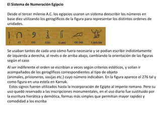 El Sistema de Numeración Egipcio

Desde el tercer milenio A.C. los egipcios usaron un sistema deescribir los números en
base diez utilizando los geroglíficos de la figura para representar los distintos ordenes de
unidades.




Se usaban tantos de cada uno cómo fuera necesario y se podian escribir indistintamente
de izquierda a derecha, al revés o de arriba abajo, cambiando la orientación de las figuras
según el caso
Al ser indiferente el orden se escribían a veces según criterios estéticos, y solían ir
acompañados de los geroglíficos correspondientes al tipo de objeto
(animales, prisioneros, vasijas etc.) cuyo número indicaban. En la figura aparece el 276 tal y
como figura en una estela en Karnak.
 Estos signos fueron utilizados hasta la incorporación de Egipto al imperio romano. Pero su
uso quedó reservado a las inscripciones monumentales, en el uso diario fue sustituido por
la escritura hierática y demótica, formas más simples que permitian mayor rapidez y
comodidad a los escriba
 