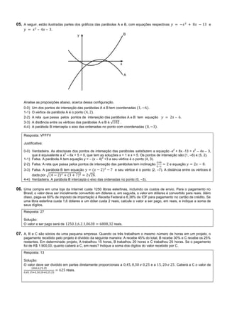 05. A seguir, estão ilustradas partes dos gráficos das parábolas A e B, com equações respectivas                               e
              –      – .




    Analise as proposições abaixo, acerca dessa configuração.
    0-0)   Um dos pontos de interseção das parábolas A e B tem coordenadas       .
    1-1)   O vértice da parábola A é o ponto       .
    2-2)   A reta que passa pelos pontos de interseção das parábolas A e B tem equação                    – .
    3-3)   A distância entre os vértices das parábolas A e B é √   .
    4-4)   A parábola B intercepta o eixo das ordenadas no ponto com coordenadas     .

    Resposta: VFFFV

    Justificativa:
                                                                                                      2              2
    0-0) Verdadeira. As abscissas dos pontos de interseção das parábolas satisfazem a equação -x + 8x -13 = x – 4x – 3,
                              2
         que é equivalente a x – 6x + 5 = 0, que tem as soluções x = 1 e x = 5. Os pontos de interseção são (1, –6) e (5, 2).
                                                      2
    1-1) Falsa. A parábola A tem equação y = – (x – 4) +3 e seu vértice é o ponto (4, 3).
    2-2) Falsa. A reta que passa pelos pontos de interseção das parábolas tem inclinação            e equação              .
    3-3) Falsa. A parábola B tem equação                        e seu vértice é o ponto (2, –7). A distância entre os vértices é
         dada por √                          √ .
    4-4) Verdadeira. A parábola B intercepta o eixo das ordenadas no ponto (0, –3).

06. Uma compra em uma loja da Internet custa 1250 libras esterlinas, incluindo os custos de envio. Para o pagamento no
    Brasil, o valor deve ser inicialmente convertido em dólares e, em seguida, o valor em dólares é convertido para reais. Além
    disso, paga-se 60% de imposto de importação à Receita Federal e 6,38% de IOF para pagamento no cartão de crédito. Se
    uma libra esterlina custa 1,6 dólares e um dólar custa 2 reais, calcule o valor a ser pago, em reais, e indique a soma de
    seus dígitos.
    Resposta: 27

    Solução:
    O valor a ser pago será de                                  reais.

07. A, B e C são sócios de uma pequena empresa. Quando os três trabalham o mesmo número de horas em um projeto, o
    pagamento recebido pelo projeto é dividido da seguinte maneira: A recebe 45% do total, B recebe 30% e C recebe os 25%
    restantes. Em determinado projeto, A trabalhou 15 horas, B trabalhou 20 horas e C trabalhou 25 horas. Se o pagamento
    foi de R$ 1.900,00, quanto caberá a C, em reais? Indique a soma dos dígitos do valor recebido por C.
    Resposta: 13

    Solução:
    O valor deve ser dividido em partes diretamente proporcionais a                    ea              . Caberá a C o valor de
                                 reais.
 