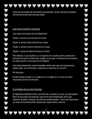 tiene las 200 piezas de chocolate que buscaba. O sea, 199 es la cantidad
mínima de cortes que hay que hacer.




Las cuatro mujeres y el puente

Los datos que faltan son los siguientes:

Mujer 1: tarda 1 (un) minuto en cruzar

Mujer 2: tarda 2 (dos) minutos en cruzar

Mujer 3: tarda 5 (cinco) minutos en cruzar

Mujer 4: tarda 10 (diez) minutos en cruzar

Por ejemplo, si las mujeres 1 y 3 cruzaran de un lado al otro, tardarían 5
minutos en hacer el recorrido. Luego, si la mujer 3 retorna con la linterna,
en total usaron 10 minutos en el trayecto.

Con estos elementos, ¿qué estrategia tienen que usar las mujeres para
poder pasar –en 17 minutos– todas de un lado del río al otro?

Mi solución:

Primero pasa la mujer 1 y 2 luego la 1 y 4 y luego la 1 y 3 y así da como
resultado que son 16 minutos.




El problema de las ocho monedas

El siguiente problema invita, una vez más, a pensar un rato. Lo que puedo
decir es que hay una solución, que no es muy complicada, pero que
requiere analizar y evaluar las distintas posibilidades. Y para eso hace falta
un poco de concentración. Nada más. Nada menos. Acá va.



                                       5
 