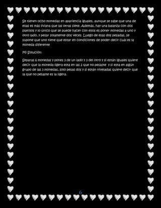 Se tienen ocho monedas en apariencia iguales, aunque se sabe que una de
ellas es más liviana que las otras siete. Además, hay una balanza con dos
platillos y lo único que se puede hacer con ellos es poner monedas a uno y
otro lado, y pesar solamente dos veces. Luego de esas dos pesadas, se
supone que uno tiene que estar en condiciones de poder decir cuál es la
moneda diferente

Mi Solución:

Separas 6 monedas y pones 3 de un lado y 3 del otro y si están iguales quiere
decir que la moneda ligera esta en las 2 que no pesaste y si esta en algún
grupo de las 3 monedas, solo pesas dos y si están niveladas quiere decir que
la que no pesaste es la ligera.




                                     6
 