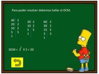 Para poder resolver debemos hallar el DCM.
40
20
10
5
1
2
2
2
5
20
10
5
1
2
2
5
60
30
15
3
1
2
2
5
3
DCM = 2 X 5 = 20
2
 