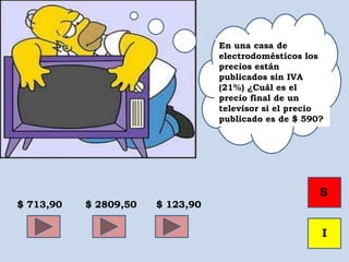 E
En una casa de
electrodomésticos los
precios están
publicados sin IVA
(21%) ¿Cuál es el
precio final de un
televisor si el precio
publicado es de $ 590?
$ 713,90 $ 2809,50 $ 123,90
S
I
 