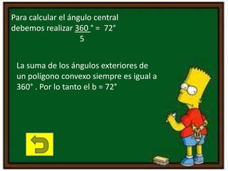 Para calcular el ángulo central
debemos realizar 360 ° = 72°
5
La suma de los ángulos exteriores de
un polígono convexo siempre es igual a
360° . Por lo tanto el b = 72°
 