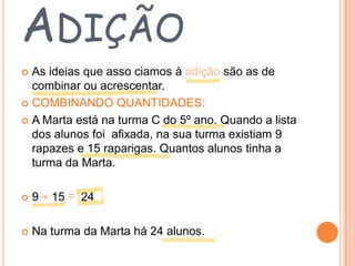 ADIÇÃO
As ideias que asso ciamos à adição são as de
combinar ou acrescentar.
 COMBINANDO QUANTIDADES:
 A Marta está na turma C do 5º ano. Quando a lista
dos alunos foi afixada, na sua turma existiam 9
rapazes e 15 raparigas. Quantos alunos tinha a
turma da Marta.




9

15

24



Na turma da Marta há 24 alunos.

 
