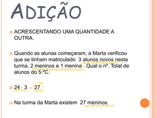 ADIÇÃO


ACRESCENTANDO UMA QUANTIDADE A
OUTRA.



Quando as alunas começaram, a Marta verificou
que se tinham matriculado 3 alunos novos nesta
turma, 2 meninos e 1 menina . Qual o nº. Total de
alunos do 5.ºC.



24 3



Na turma da Marta existem 27 meninos.

27

 