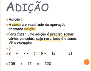 ADIÇÃO
 Adição

1
 A soma é o resultado da operação
chamada adição.
 Para fazer uma adição é preciso somar
várias parcelas, cujo resultado é a soma.
Vê o exemplo:
3
2
+ 7 + 1 9 + 12
= 31
 208

+

12

=

220

 