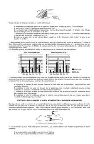 De acuerdo con el dibujo presentado, es posible afirmar que
A. mientras la razón entre el ancho de un escalón y la base de la escalera es de 1 a 5, la razón entre
el ancho de un escalón y la altura de la escalera es de 6 a 1
B. mientras la razón entre la altura de la escalera y el ancho de un escalón es de 6 a 1, la razón entre el largo
de un escalón y la base de la escalera es de 1 a 1
C. mientras la razón entre la altura de la escalera y la base de la escalera es de 1 a 1, la razón entre el alto de
un escalón y la altura de la escalera es de 1 a 6
D. mientras la razón entre el alto y ancho de un escalón es de 1 a 1 la razón entre el alto y el largo de un
escalón es de 1 a 5
15. El propietario de dos distribuidoras de café ha obtenido la mayor utilidad por las ventas de las marcas El Cafetal y
Buen Aroma, por lo cual decidió realizar entre sus clientes el sorteo de dos camionetas el 31 de diciembre, una en
cada distribuidora. Por la compra de 20 kilos de cualquiera de las dos marcas de café, cada cliente recibirá una boleta
para participar en el sorteo.
Las siguientes gráficas representan las ventas de las dos marcas de café en las dos distribuidoras
El propietario de las distribuidoras ha decidido tomar por cada kilo de café vendido de las dos marcas un porcentaje de
dinero para comprar las camionetas que serán sorteadas el último día del año. El procedimiento que usted emplearía
para determinar el dinero destinado a la compra de las camionetas es
A. multiplicar el número de kilos de café vendidos en cada mes por el porcentaje y luego sumar los seis
resultados obtenidos
B. multiplicar el valor de cada kilo de café por el porcentaje, este resultado multiplicarlo con las ventas
realizadas en cada mes y finalmente sumar los resultados obtenidos
C. multiplicar la cantidad de kilos de café vendidos en cada mes por el valor de cada uno, finalmente dividir
ese resultado entre el porcentaje
D. multiplicar el valor de un kilo de café por el total de kilos vendidos durante los seis meses, luego dicho
resultado multiplicarlo por el porcentaje
RESPONDA LAS PREGUNTAS 16 A 18 DE ACUERDOCON LA SIGUIENTE INFORMACIÓN
Don Juan desea medir el perímetro de una extensión de tierra, pero decide medirla con sus pies. La forma de medir
consiste en dar pasos de tal manera que la punta de un pie toque el talón del otro, así que parte del punto A
bordeando la extensión en el sentido 1, pero cuando llega al punto B decide delegar a su hijo Carlitos de 8 años para
que continúe con su labor. Carlitos cuenta pasos hasta el punto de salida de su padre (A)
16. De la manera que se midió cada parte del camino, ¿es posible obtener una medida del perímetro de dicha
extensión?
A. sí, se suman los pasos de Don Juan con los de Carlitos
B. no, ya que ninguno recorrió el perímetro en su totalidad
 